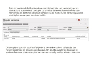 Puis en fonction de l'utilisation de ce compte bancaire, on va renseigner les
   transactions auxquelles il participe. Le principe de réconciliation intervient au
   moment où on confirme un relevé bancaire : à ce moment, les écritures passées
   sont figées, on ne peut plus les modifier.




On comprend que l'on pourra ainsi gérer la trésorerie qui est constituée par
l'argent disponible en caisse ou en banque. On peut la calculer en totalisant le
solde de la caisse et des comptes banques en renseignant les relevés ci-dessus.
 