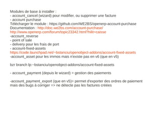 Modules de base à installer :
- account_cancel (wizard) pour modifier, ou supprimer une facture
- account purchase
Télécharger le module : https://github.com/WE2BS/openerp-account-purchase
Documentation : http://doc.we2bs.com/account-purchase/
http://www.openerp.com/forum/topic23342.html?hilit=caisse
-account_reverse
- point of sale
- delivery pour les frais de port
- account-fixed-assets
https://code.launchpad.net/~bstanciu/openobject-addons/account-fixed-assets
-account_asset pour les immos mais n'existe pas en v6 (que en v5)

bzr branch lp:~bstanciu/openobject-addons/account-fixed-assets

- account_payment (depuis le wizard) = gestion des paiements

-account_payment_export (que en v5)= permet d'exporter des ordres de paiement
mais des bugs à corriger => ne détecte pas les factures créées
 