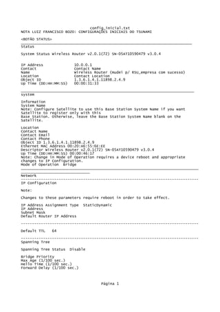 config_inicial.txt
NOTA LUIZ FRANCISCO BOZO: CONFIGURAÇÕES INICIAIS DO TSUNAMI
<BOTÃO STATUS>
_____________________________________________________________________________
Status

System Status Wireless Router v2.0.1(72) SN-05AT10590479 v3.0.4

IP Address               10.0.0.1
Contact                  Contact Name
Name                     Wireless Router (mudei p/ RSU_empresa com sucesso)
Location                 Contact Location
Object ID                1.3.6.1.4.1.11898.2.4.9
Up Time (DD:HH:MM:SS)    00:00:31:33
______________________________________________________________________________
system
Information
System Name
Note: Configure Satellite to use this Base Station System Name if you want
Satellite to register only with this
Base Station. Otherwise, leave the Base Station System Name blank on the
Satellite.
Location
Contact Name
Contact Email
Contact Phone
Object ID 1.3.6.1.4.1.11898.2.4.9
Ethernet MAC Address 00:20:A6:55:6E:EE
Descriptor Wireless Router v2.0.1(72) SN-05AT10590479 v3.0.4
Up Time (DD:HH:MM:SS) 00:00:46:17
Note: Change in Mode of Operation requires a device reboot and appropriate
changes to IP Configuration.
Mode of Operation Bridge
________________________________________________________________________________
_______________________________
Network
--------------------------------------------------------------------------------
IP Configuration

Note:
Changes to these parameters require reboot in order to take effect.
IP Address Assignment Type   StaticDynamic
IP Address
Subnet Mask
Default Router IP Address
--------------------------------------------------------------------------------

Default TTL   64
--------------------------------------------------------------------------------
Spanning Tree
Spanning Tree Status    Disable

Bridge Priority
Max Age (1/100 sec.)
Hello Time (1/100 sec.)
Forward Delay (1/100 sec.)



                                     Página 1
 