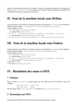 locale. Cela permet aussi de tester si le module « réseau » du système fonctionne bien. On peut ainsi
faire un ping localhost. Tous les paquets qui entre par localhost resortent par localhost. On
récupère donc toujours les paquets que l'on envoie.



II. Nom de la machine locale sous Debian
On peut obtenir le nom DNS de la machine locale par la commande hostname. Ce nom d'hôte est
stocké dans deux fichiers : /etc/hosts et /proc/sys/kernel/hostname.
Pour le changer, on fera :
    ● hostname nouveau_nom_hôte
    ● dans le fichier /etc/hosts
127.0.0.1           nouveau_nom_hôte localhost.localdomain localhost
    ● pour le fichier /proc/sys/kernel/hostname
[root]# echo « nouveau_nom_hôte » > /proc/sys/kernel/hostname



III. Nom de la machine locale sous Fedora
On peut obtenir le nom DNS de la machine locale par la commande hostname. Ce nom d'hôte est
stocké dans deux fichiers : /etc/hosts et /etc/sysconfig/network.
Pour le changer, on fera :
    ● hostname nouveau_nom_hôte
    ● dans le fichier /etc/hosts
127.0.0.1           nouveau_nom_hôte localhost.localdomain localhost
    ● dans le fichier /etc/sysconfig/network
NETWORKING=yes
HOSTNAME=nouveau_nom_hôte




IV. Résolution des noms et DNS
1 Statique
Dans le fichier /etc/hosts, on peut ajouter des nom DNS pour des IP connues et fixes. Par
exemple :
              192.168.34.56 unserveur
              192.168.34.1      monpc
On pourra alors taper ping unserveur à la place de ping 192.168.34.56


2 Dynamique par DNS

Pour obtenir le nom DNS d'une IP et inversement, on pourra exécuter au choix :
 