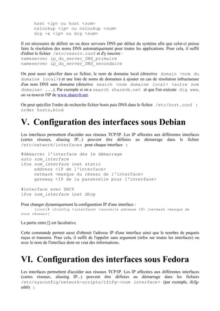 host <ip> ou host <nom>
        nslookup <ip> ou nslookup <nom>
        dig -x <ip> ou dig <nom>

Il est nécessaire de définir un ou deux serveurs DNS par défaut du système afin que celui-ci puisse
faire la résolution des noms DNS automatiquement pour toutes les applications. Pour cela, il suffit
d'éditer le fichier /etc/resolv.conf et d'y inscrire :
nameserver ip_du_server_DNS_primaire
nameserver ip_du_server_DNS_secondaire

On peut aussi spécifier dans ce fichier, le nom de domaine local (directive domain <nom du
domaine local>) et une liste de noms de domaines à ajouter en cas de résolution infructueuse
d'un nom DNS sans domaine (directive search <nom domaine local> <autre nom
domaine> ...). Par exemple si on a search sharevb.net et que l'on exécute dig www,
on va trouver l'IP de www.sharevb.net.

On peut spécifier l'ordre de recherche fichier hosts puis DNS dans le fichier /etc/host.conf :
order hosts,bind


V. Configuration des interfaces sous Debian
Les interfaces permettent d'accéder aux réseaux TCP/IP. Les IP affectées aux différentes interfaces
(cartes réseaux, aliasing IP...) peuvent être définies au démarrage dans le fichier
/etc/network/interfaces pour chaque interface :

#démarrer l'interface dès le démarrage
auto nom_interface
ifce nom_interface inet static
     address <IP de l'interface>
     netmask <masque du réseau de l'interface>
     gateway <IP de la passerelle pour l'interface>

#interface avec DHCP
ifce nom_interface inet dhcp

Pour changer dynamiquement la configuration IP d'une interface :
      [root]# ifconfig <interface> <nouvelle adresse IP> [netmask <masque de
sous réseau>]

La partie entre [] est facultative.

Cette commande permet aussi d'obtenir l'adresse IP d'une interface ainsi que le nombre de paquets
reçus et transmis. Pour cela, il suffit de l'appeler sans argument (infos sur toutes les interfaces) ou
avec le nom de l'interface dont on veut des informations.



VI. Configuration des interfaces sous Fedora
Les interfaces permettent d'accéder aux réseaux TCP/IP. Les IP affectées aux différentes interfaces
(cartes réseaux, aliasing IP...) peuvent être définies au démarrage dans les fichiers
/etc/sysconfig/network-scripts/ifcfg-<nom interface> (par exemple, ifcfg-
eth0) :
 