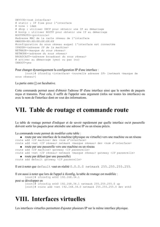 DEVICE=<nom interface>
# static : IP fixe pour l'interface
# none : idem
# dhcp : utiliser DHCP pour obtenir une IP au démarrage
# bootp : utiliser BOOTP pour obtenir une IP au démarrage
BOOTPROTO=<protocole>
#adresse MAC de la carte réseau de l'interface
HWADDR=XX:XX:XX:XX:XX:XX
#configuration du sous réseau auquel l'interface est connectée
IPADDR=<adresse IP de la machine>
NETMASK=<masque du sous réseau>
NETWORK=<adresse du sous réseau>
BROADCAST=<adresse broadcast du sous réseau>
# activer au démarrage (yes) ou pas (no)
ONBOOT=yes

Pour changer dynamiquement la configuration IP d'une interface :
      [root]# ifconfig <interface> <nouvelle adresse IP> [netmask <masque de
sous réseau>]

La partie entre [] est facultative.

Cette commande permet aussi d'obtenir l'adresse IP d'une interface ainsi que le nombre de paquets
reçus et transmis. Pour cela, il suffit de l'appeler sans argument (infos sur toutes les interfaces) ou
avec le nom de l'interface dont on veut des informations.



VII. Table de routage et commande route
La table de routage permet d'indiquer et de savoir rapidement par quelle interface ou/et passerelle
doivent sortir les paquets pour atteindre une adresse IP ou un réseau précis.

La commande route permet de modifier cette table :
   ● route par une interface de la machine (physique ou virtuelle) vers une machine ou un réseau
route add <IP machine> dev <nom d'interface>
route add -net <IP réseau> netmask <masque réseau> dev <nom d'interface>
    ●   route par une passerelle vers une machine ou un réseau
route add <IP machine> gateway <IP passerelle>
route add -net <IP réseau> netmask <masque réseau> gateway <IP passerelle>
    ●   route par défaut (par une passerelle)
route add default gateway <IP passerelle>

Il est à noter que default vaut en réalité 0.0.0.0 netmask 255.255.255.255.

Il est aussi à noter que lors de l'appel à ifconfig, la table de routage est modifiée :
        [root]# ifconfig eth0 192.168.34.1
peut se développer en
        [root]# ifconfig eth0 192.168.34.1 netmask 255.255.255.0 up
        [root]# route add -net 192.168.34.0 netmask 255.255.255.0 dev eth0



VIII. Interfaces virtuelles
Les interfaces virtuelles permettent d'ajouter plusieurs IP sur la même interface physique.
 