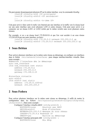 On peut ajouter dynamiquement plusieurs IP sur la même interface avec la commande ifconfig :
      [root]# ifconfig eth0 <IP principale>
      [root]# ifconfig eth0:0 <IP secondaire>
      ...
      [root]# ifconfig eth0:n <n-ième IP>

Cela peut servir à faire sortir le trafic vers Internet par une interface et le traffic vers le réseau local
sur une autre interface sans avoir plusieurs LAN et cartes réseaux. Cela peut aussi servir à se
connecter sur un réseau LAN1 et LAN2 (reliés par le même switch) sans avoir plusieurs cartes
réseaux.

Par exemple, si on a un réseau local 172.20.0.0/16 et que l'on veut accéder à un sous réseau
172.20.9.0/24 par une autre interface, on ferra :
       [root]# ifconfig eth0 172.20.0.0 netmask 255.255.0.0 up
       [root]# ifconfig eth0:0 172.20.9.0 netmask 255.255.255.0 up


1 Sous Debian

Pour activer plusieurs interfaces sur la même carte réseau au démarrage, on configure ces interfaces
dans le fichier /etc/network/interfaces pour chaque interface/interface virtuelle. Dans
notre exemple :
#démarrer l'interface dès le démarrage
auto nom_interface
ifce nom_interface inet static
        address 172.20.9.x
        netmask 255.255.0.0
        gateway 172.168.0.10

#interface virtuelle
auto eth0:0
ifce eth0:0 inet static
     address 172.20.9.(100+x)
     netmask 255.255.255.0


2 Sous Fedora

Pour activer plusieurs interfaces sur la même carte réseau au démarrage, il suffit de mettre la
configuration dans les fichiers /etc/sysconfig/network-scripts/ifcfg-eth0,
ifcfg-eth0:0...Dans notre exemple :
       Configurer l’interface virtuelle eth0:0 (ifcfg-eth0:0) :
              BOOTPROTO=none                  #surtout pas DHCP
              DEVICE=eth0:0                   #nom d’interface
              NETMASK=255.255.0.0 #masque du sous réseau
              IPADDR=172.20.9.x #adresse IP
              ONBOOT=yes                      #active au démarrage
       Configurer l’interface principale eth0 (ifcfg-eth0) :
              BOOTPROTO=none                  #ou dhcp
 