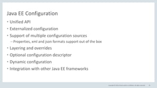 Copyright © 2016, Oracle and/or its affiliates. All rights reserved.
Java EE Configuration
• Unified API
• Externalized configuration
• Support of multiple configuration sources
– Properties, xml and json formats support out of the box
• Layering and overrides
• Optional configuration descriptor
• Dynamic configuration
• Integration with other Java EE frameworks
19
 