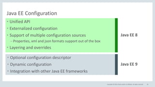 Copyright © 2016, Oracle and/or its affiliates. All rights reserved.
Java EE Configuration
• Unified API
• Externalized configuration
• Support of multiple configuration sources
– Properties, xml and json formats support out of the box
• Layering and overrides
20
Java EE 8
• Optional configuration descriptor
• Dynamic configuration
• Integration with other Java EE frameworks
Java EE 9
 