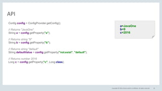 Copyright © 2016, Oracle and/or its affiliates. All rights reserved.
API
22
a=JavaOne
b=9
c=2016
Config config = ConfigProvider.getConfig();
// Returns "JavaOne"
String a = config.getProperty("a");
// Returns string "9"
String b = config.getProperty("b");
// Returns string "default"
String defaultValue = config.getProperty("not.exist", "default");
// Returns number 2016
Long c = config.getProperty("c", Long.class);
 