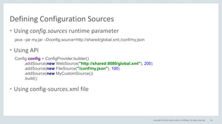 Copyright © 2016, Oracle and/or its affiliates. All rights reserved.
Defining Configuration Sources
26
• Using config.sources runtime parameter
• Using API
• Using config-sources.xml file
java –jar my.jar –Dconfig.source=http://shared/global.xml,/conf/my.json
Config config = ConfigProvider.builder()
.addSource(new WebSource("http://shared:8080/global.xml"), 200)
.addSource(new FileSource("/conf/my.json"), 100)
.addSource(new MyCustomSource())
.build();
 