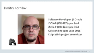Copyright © 2016, Oracle and/or its affiliates. All rights reserved. 3
Dmitry Kornilov
• Software Developer @ Oracle
• JSON-B (JSR-367) spec lead
• JSON-P (JSR-374) spec lead
• Outstanding Spec Lead 2016
• EclipseLink project committer
 