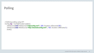 Copyright © 2016, Oracle and/or its affiliates. All rights reserved.
Polling
34
// Defining polling using API
Config cfg = ConfigProvider.builder()
.withSource(new FileSource("/cfg/config.xml"), 200, Duration.ofSeconds(30))
.withSource(new WebSource("http://shared/config.xml"), 100, Duration.ofMinutes(1))
.build();
 