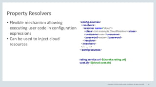 Copyright © 2016, Oracle and/or its affiliates. All rights reserved.
Property Resolvers
39
• Flexible mechanism allowing
executing user code in configuration
expressions
• Can be used to inject cloud
resources
rating.service.url=${eureka:rating.url}
cust.db=${cloud:cust.db}
<config-sources>
<resolvers>
<resolver name=”cloud”>
<class>com.example.CloudResolver</class>
<username>user</username>
<password>secret</password>
</resolver>
</resolvers>
<!-- ... -->
</config-sources>
 