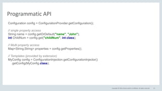Copyright © 2016, Oracle and/or its affiliates. All rights reserved. 51
Programmatic API
Configuration config = ConfigurationProvider.getConfiguration();
// single property access
String name = config.getOrDefault("name", "John");
int ChildNum = config.get("childNum", int.class);
// Multi property access
Map<String,String> properties = config.getProperties();
// Templates (provided by extension)
MyConfig config = ConfigurationInjection.getConfigurationInjector()
.getConfig(MyConfig.class);
 