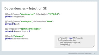 Copyright © 2016, Oracle and/or its affiliates. All rights reserved. 53
Dependencies – Injection SE
@Config(value="admin.server", defaultValue="127.0.0.1")
private String server;
@Config(value="admin.port", defaultValue="8080")
private int port;
@Config(value="admin.connections")
private int connections = 5;
@Config("address")
private Address address; MyTenant t = new MyTenant();
ConfigurationInjection
.getConfigurationInjector()
.configure(t);
 