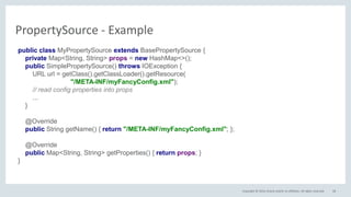 Copyright © 2016, Oracle and/or its affiliates. All rights reserved. 58
PropertySource - Example
public class MyPropertySource extends BasePropertySource {
private Map<String, String> props = new HashMap<>();
public SimplePropertySource() throws IOException {
URL url = getClass().getClassLoader().getResource(
"/META-INF/myFancyConfig.xml");
// read config properties into props
...
}
@Override
public String getName() { return "/META-INF/myFancyConfig.xml"; };
@Override
public Map<String, String> getProperties() { return props; }
}
 