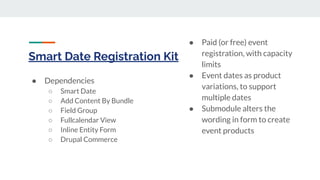 Smart Date Registration Kit
● Dependencies
○ Smart Date
○ Add Content By Bundle
○ Field Group
○ Fullcalendar View
○ Inline Entity Form
○ Drupal Commerce
● Paid (or free) event
registration, with capacity
limits
● Event dates as product
variations, to support
multiple dates
● Submodule alters the
wording in form to create
event products
 