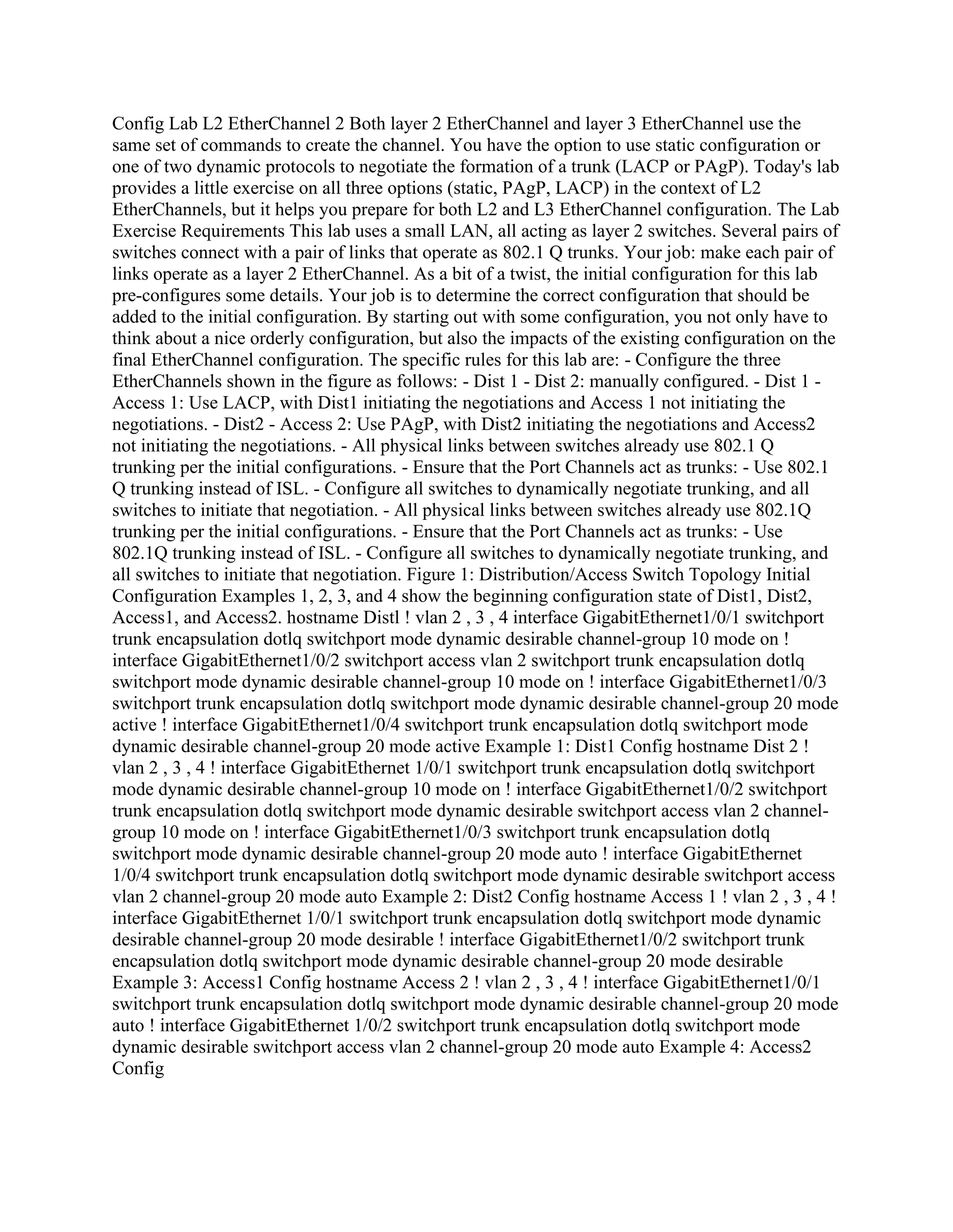 Config Lab L2 EtherChannel 2 Both layer 2 EtherChannel and layer 3 EtherChannel use the
same set of commands to create the channel. You have the option to use static configuration or
one of two dynamic protocols to negotiate the formation of a trunk (LACP or PAgP). Today's lab
provides a little exercise on all three options (static, PAgP, LACP) in the context of L2
EtherChannels, but it helps you prepare for both L2 and L3 EtherChannel configuration. The Lab
Exercise Requirements This lab uses a small LAN, all acting as layer 2 switches. Several pairs of
switches connect with a pair of links that operate as 802.1 Q trunks. Your job: make each pair of
links operate as a layer 2 EtherChannel. As a bit of a twist, the initial configuration for this lab
pre-configures some details. Your job is to determine the correct configuration that should be
added to the initial configuration. By starting out with some configuration, you not only have to
think about a nice orderly configuration, but also the impacts of the existing configuration on the
final EtherChannel configuration. The specific rules for this lab are: - Configure the three
EtherChannels shown in the figure as follows: - Dist 1 - Dist 2: manually configured. - Dist 1 -
Access 1: Use LACP, with Dist1 initiating the negotiations and Access 1 not initiating the
negotiations. - Dist2 - Access 2: Use PAgP, with Dist2 initiating the negotiations and Access2
not initiating the negotiations. - All physical links between switches already use 802.1 Q
trunking per the initial configurations. - Ensure that the Port Channels act as trunks: - Use 802.1
Q trunking instead of ISL. - Configure all switches to dynamically negotiate trunking, and all
switches to initiate that negotiation. - All physical links between switches already use 802.1Q
trunking per the initial configurations. - Ensure that the Port Channels act as trunks: - Use
802.1Q trunking instead of ISL. - Configure all switches to dynamically negotiate trunking, and
all switches to initiate that negotiation. Figure 1: Distribution/Access Switch Topology Initial
Configuration Examples 1, 2, 3, and 4 show the beginning configuration state of Dist1, Dist2,
Access1, and Access2. hostname Distl ! vlan 2 , 3 , 4 interface GigabitEthernet1/0/1 switchport
trunk encapsulation dotlq switchport mode dynamic desirable channel-group 10 mode on !
interface GigabitEthernet1/0/2 switchport access vlan 2 switchport trunk encapsulation dotlq
switchport mode dynamic desirable channel-group 10 mode on ! interface GigabitEthernet1/0/3
switchport trunk encapsulation dotlq switchport mode dynamic desirable channel-group 20 mode
active ! interface GigabitEthernet1/0/4 switchport trunk encapsulation dotlq switchport mode
dynamic desirable channel-group 20 mode active Example 1: Dist1 Config hostname Dist 2 !
vlan 2 , 3 , 4 ! interface GigabitEthernet 1/0/1 switchport trunk encapsulation dotlq switchport
mode dynamic desirable channel-group 10 mode on ! interface GigabitEthernet1/0/2 switchport
trunk encapsulation dotlq switchport mode dynamic desirable switchport access vlan 2 channel-
group 10 mode on ! interface GigabitEthernet1/0/3 switchport trunk encapsulation dotlq
switchport mode dynamic desirable channel-group 20 mode auto ! interface GigabitEthernet
1/0/4 switchport trunk encapsulation dotlq switchport mode dynamic desirable switchport access
vlan 2 channel-group 20 mode auto Example 2: Dist2 Config hostname Access 1 ! vlan 2 , 3 , 4 !
interface GigabitEthernet 1/0/1 switchport trunk encapsulation dotlq switchport mode dynamic
desirable channel-group 20 mode desirable ! interface GigabitEthernet1/0/2 switchport trunk
encapsulation dotlq switchport mode dynamic desirable channel-group 20 mode desirable
Example 3: Access1 Config hostname Access 2 ! vlan 2 , 3 , 4 ! interface GigabitEthernet1/0/1
switchport trunk encapsulation dotlq switchport mode dynamic desirable channel-group 20 mode
auto ! interface GigabitEthernet 1/0/2 switchport trunk encapsulation dotlq switchport mode
dynamic desirable switchport access vlan 2 channel-group 20 mode auto Example 4: Access2
Config
 