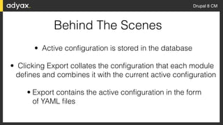 Drupal 8 CM
Behind The Scenes
• Active conﬁguration is stored in the database
• Clicking Export collates the conﬁguration that each module
deﬁnes and combines it with the current active conﬁguration
• Export contains the active conﬁguration in the form  
of YAML ﬁles
 