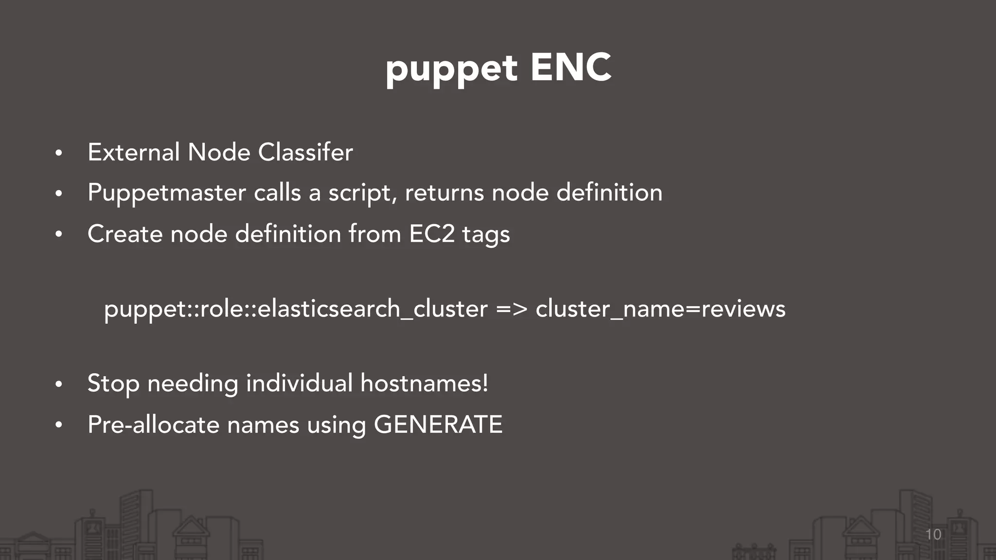 • External Node Classifer
• Puppetmaster calls a script, returns node definition
• Create node definition from EC2 tags 
puppet::role::elasticsearch_cluster => cluster_name=reviews 
• Stop needing individual hostnames!
• Pre-allocate names using GENERATE
10
puppet ENC
 