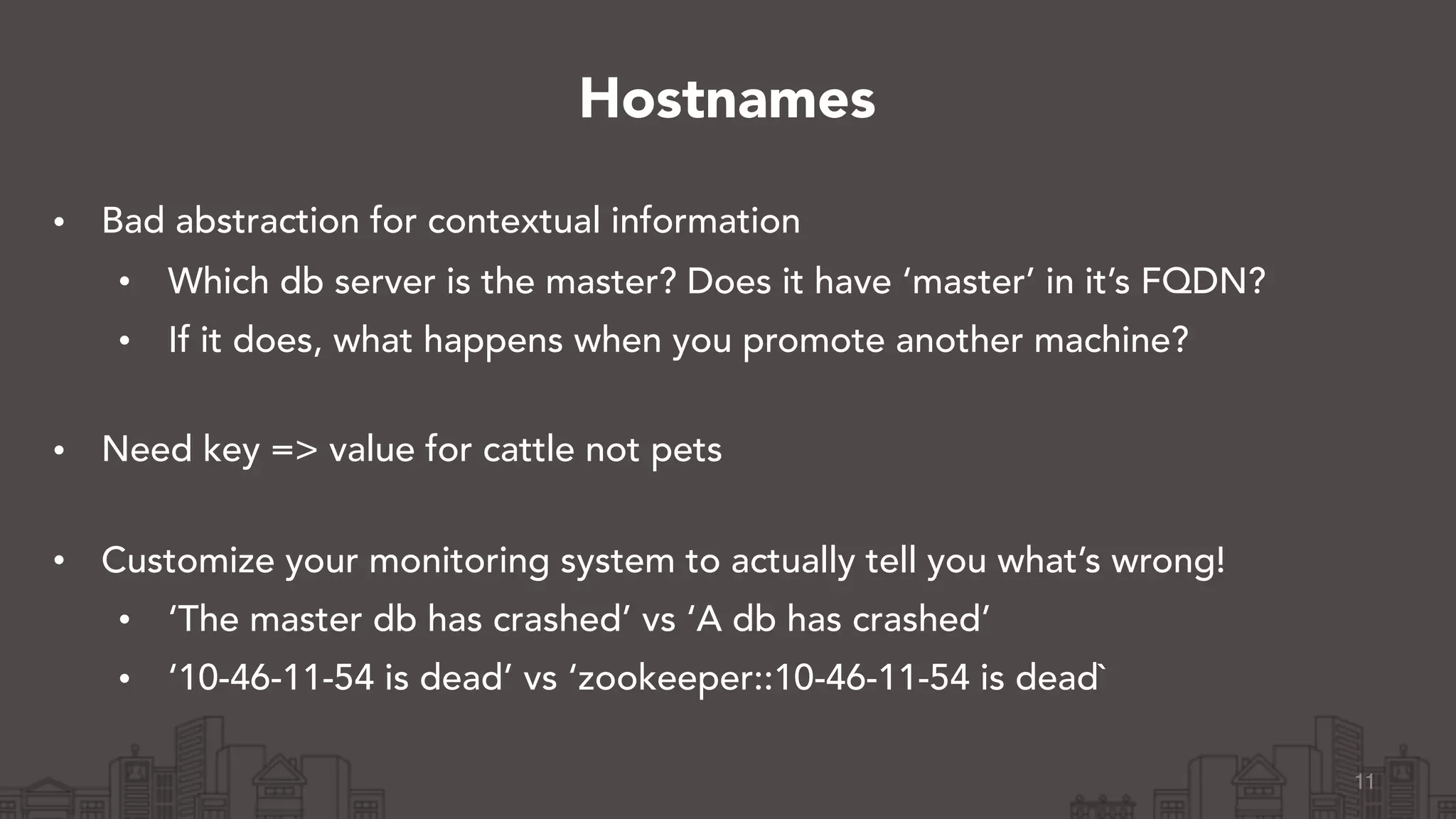 • Bad abstraction for contextual information
• Which db server is the master? Does it have ‘master’ in it’s FQDN?
• If it does, what happens when you promote another machine? 
• Need key => value for cattle not pets 
• Customize your monitoring system to actually tell you what’s wrong!
• ‘The master db has crashed’ vs ‘A db has crashed’
• ‘10-46-11-54 is dead’ vs ‘zookeeper::10-46-11-54 is dead`
11
Hostnames
 