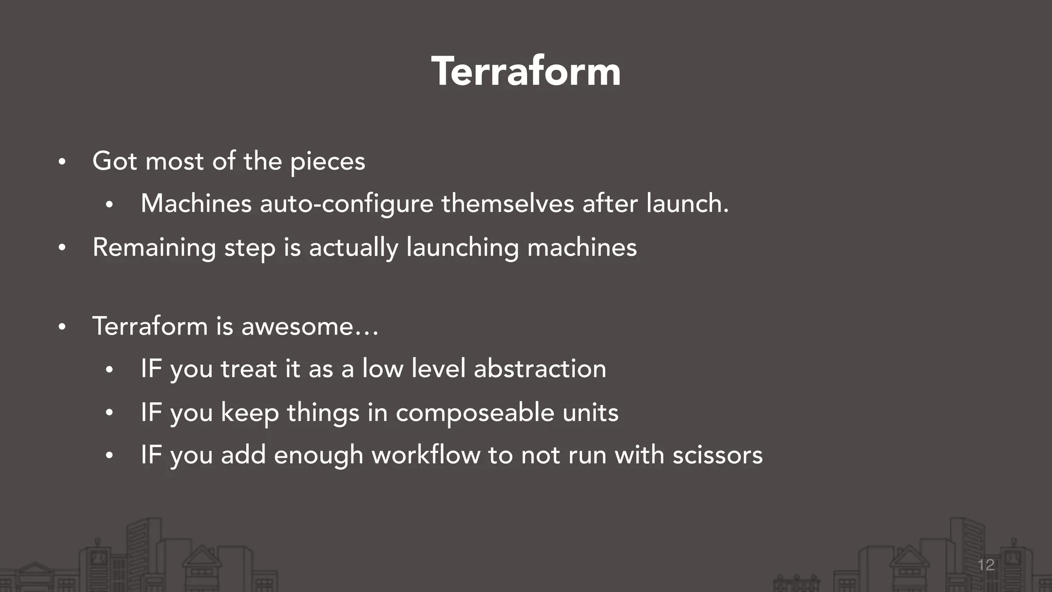 • Got most of the pieces
• Machines auto-configure themselves after launch.
• Remaining step is actually launching machines 
• Terraform is awesome…
• IF you treat it as a low level abstraction
• IF you keep things in composeable units
• IF you add enough workflow to not run with scissors
12
Terraform
 