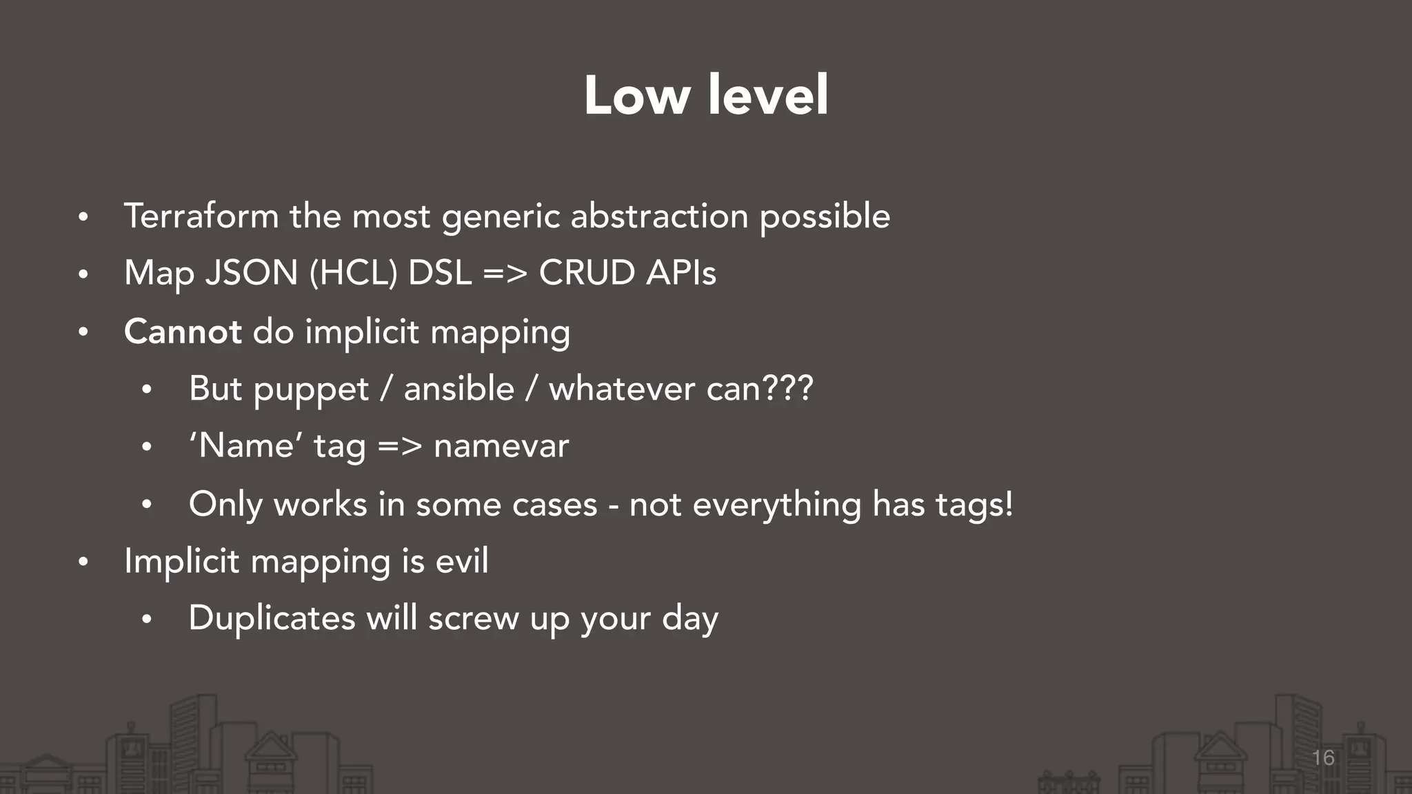 • Terraform the most generic abstraction possible
• Map JSON (HCL) DSL => CRUD APIs
• Cannot do implicit mapping
• But puppet / ansible / whatever can???
• ‘Name’ tag => namevar
• Only works in some cases - not everything has tags!
• Implicit mapping is evil
• Duplicates will screw up your day
16
Low level
 