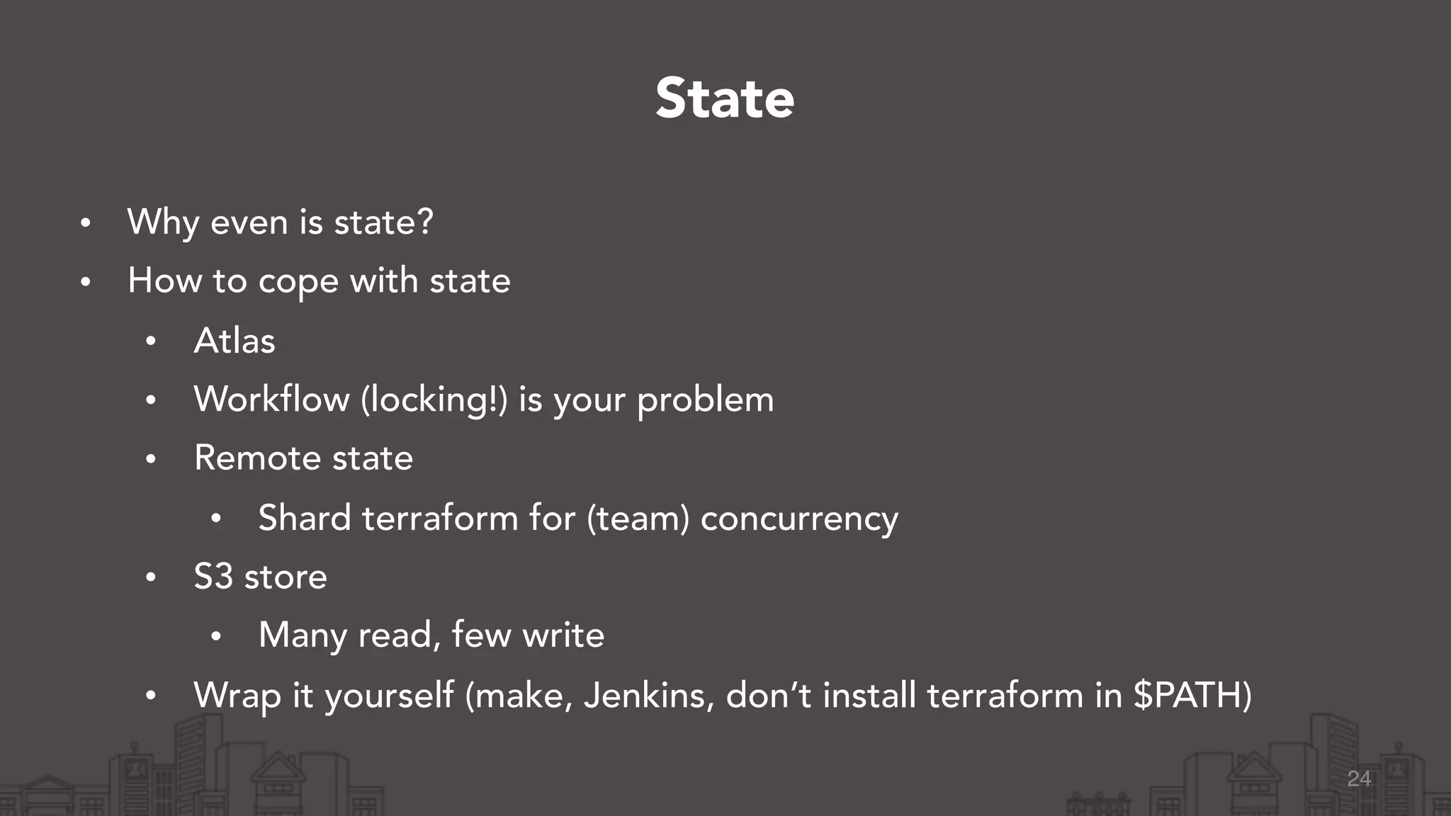 • Why even is state?
• How to cope with state
• Atlas
• Workflow (locking!) is your problem
• Remote state
• Shard terraform for (team) concurrency
• S3 store
• Many read, few write
• Wrap it yourself (make, Jenkins, don’t install terraform in $PATH)
24
State
 