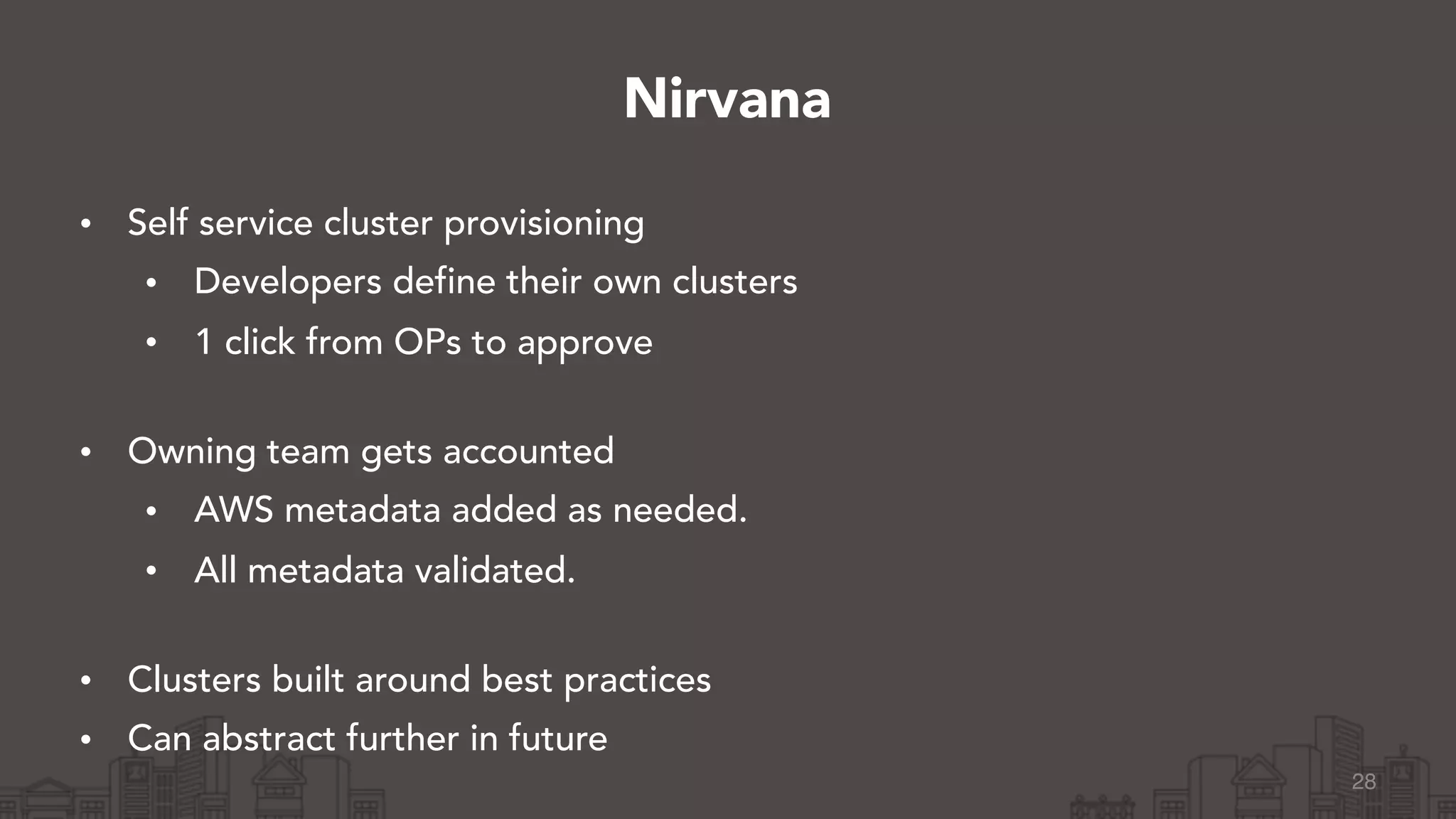 • Self service cluster provisioning
• Developers define their own clusters
• 1 click from OPs to approve 
• Owning team gets accounted
• AWS metadata added as needed.
• All metadata validated. 
• Clusters built around best practices
• Can abstract further in future
28
Nirvana
 