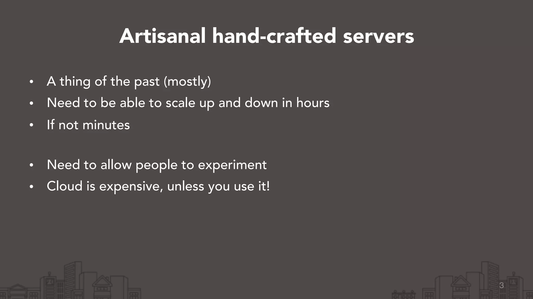 • A thing of the past (mostly)
• Need to be able to scale up and down in hours
• If not minutes 
• Need to allow people to experiment
• Cloud is expensive, unless you use it!
3
Artisanal hand-crafted servers
 
