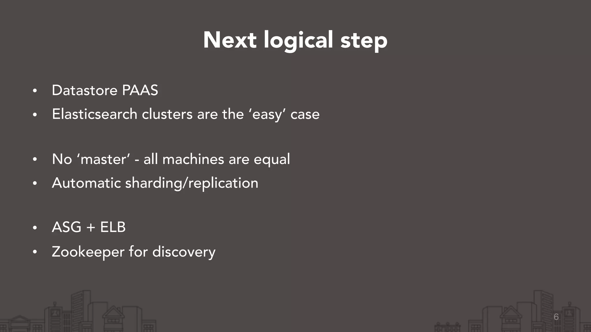 • Datastore PAAS
• Elasticsearch clusters are the ‘easy’ case 
• No ‘master’ - all machines are equal
• Automatic sharding/replication 
• ASG + ELB
• Zookeeper for discovery
6
Next logical step
 