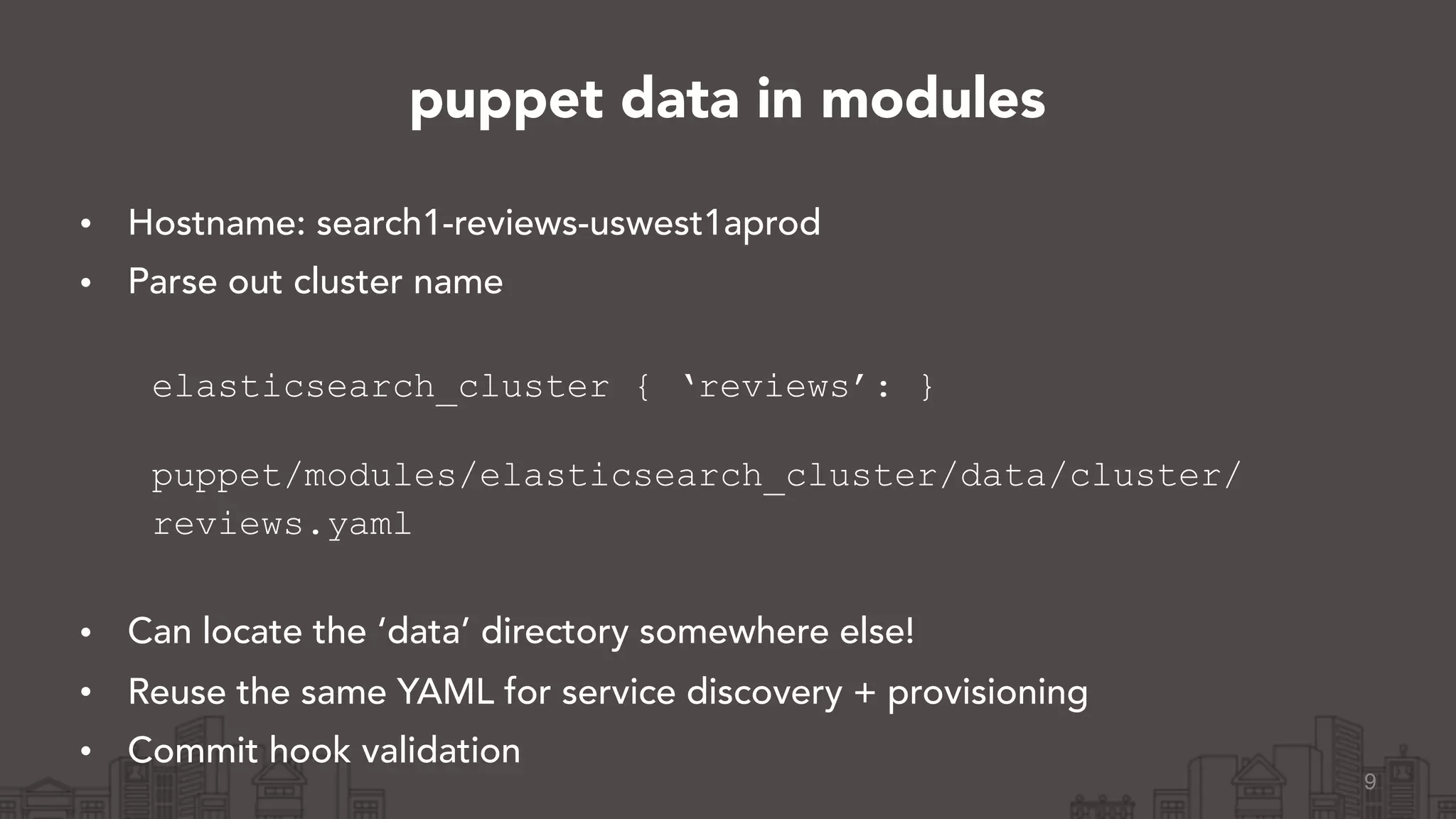 • Hostname: search1-reviews-uswest1aprod
• Parse out cluster name 
elasticsearch_cluster { ‘reviews’: } 
puppet/modules/elasticsearch_cluster/data/cluster/
reviews.yaml 
• Can locate the ‘data’ directory somewhere else!
• Reuse the same YAML for service discovery + provisioning
• Commit hook validation
9
puppet data in modules
 