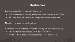 • Bad abstraction for contextual information
• Which db server is the master? Does it have ‘master’ in it’s FQDN?
• If it does, what happens when you promote another machine? 
• Need key => value for cattle not pets 
• Customize your monitoring system to actually tell you what’s wrong!
• ‘The master db has crashed’ vs ‘A db has crashed’
• ‘10-46-11-54 is dead’ vs ‘zookeeper::10-46-11-54 is dead`
11
Hostnames
 