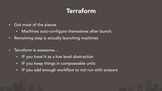 • Got most of the pieces
• Machines auto-configure themselves after launch.
• Remaining step is actually launching machines 
• Terraform is awesome…
• IF you treat it as a low level abstraction
• IF you keep things in composeable units
• IF you add enough workflow to not run with scissors
12
Terraform
 