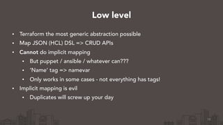 • Terraform the most generic abstraction possible
• Map JSON (HCL) DSL => CRUD APIs
• Cannot do implicit mapping
• But puppet / ansible / whatever can???
• ‘Name’ tag => namevar
• Only works in some cases - not everything has tags!
• Implicit mapping is evil
• Duplicates will screw up your day
16
Low level
 