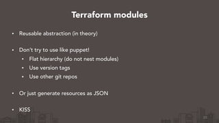 • Reusable abstraction (in theory) 
• Don’t try to use like puppet!
• Flat hierarchy (do not nest modules)
• Use version tags
• Use other git repos 
• Or just generate resources as JSON 
• KISS
23
Terraform modules
 