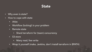 • Why even is state?
• How to cope with state
• Atlas
• Workflow (locking!) is your problem
• Remote state
• Shard terraform for (team) concurrency
• S3 store
• Many read, few write
• Wrap it yourself (make, Jenkins, don’t install terraform in $PATH)
24
State
 