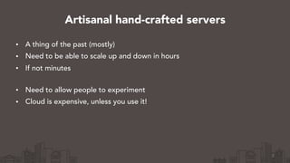 • A thing of the past (mostly)
• Need to be able to scale up and down in hours
• If not minutes 
• Need to allow people to experiment
• Cloud is expensive, unless you use it!
3
Artisanal hand-crafted servers
 