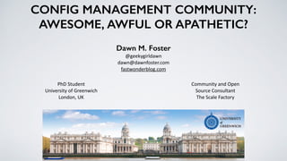CONFIG MANAGEMENT COMMUNITY:
AWESOME, AWFUL OR APATHETIC?
Dawn M. Foster
@geekygirldawn	
  
dawn@dawnfoster.com	
  
fastwonderblog.com
Community	
  and	
  Open	
  
Source	
  Consultant	
  
The	
  Scale	
  Factory
PhD	
  Student	
  
University	
  of	
  Greenwich	
  
London,	
  UK
 