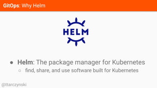 GitOps: Why Helm
@ttarczynski
● Helm: The package manager for Kubernetes
○ ﬁnd, share, and use software built for Kubernetes
 