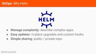 GitOps: Why Helm
@ttarczynski
● Manage complexity: describe complex apps
● Easy updates: in-place upgrades and custom hooks
● Simple sharing: public / private repo
 