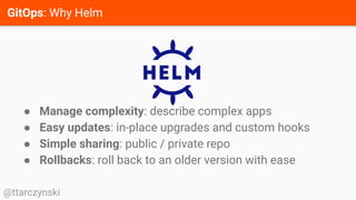 GitOps: Why Helm
@ttarczynski
● Manage complexity: describe complex apps
● Easy updates: in-place upgrades and custom hooks
● Simple sharing: public / private repo
● Rollbacks: roll back to an older version with ease
 