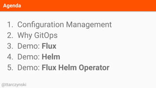 Agenda
@ttarczynski
1. Conﬁguration Management
2. Why GitOps
3. Demo: Flux
4. Demo: Helm
5. Demo: Flux Helm Operator
 