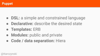 Puppet
@ttarczynski
● DSL: a simple and constrained language
● Declarative: describe the desired state
● Templates: ERB
● Modules: public and private
● Code / data separation: Hiera
 