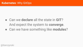 Kubernetes: Why GitOps
@ttarczynski
● Can we declare all the state in GIT?
And expect the system to converge.
● Can we have something like modules?
 