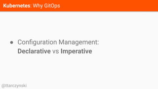 Kubernetes: Why GitOps
@ttarczynski
● Conﬁguration Management:
Declarative vs Imperative
 