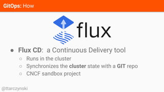 GitOps: How
@ttarczynski
● Flux CD: a Continuous Delivery tool
○ Runs in the cluster
○ Synchronizes the cluster state with a GIT repo
○ CNCF sandbox project
 
