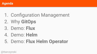 Agenda
@ttarczynski
1. Conﬁguration Management
2. Why GitOps
3. Demo: Flux
4. Demo: Helm
5. Demo: Flux Helm Operator
 