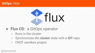 GitOps: How
@ttarczynski
● Flux CD: a GitOps operator
○ Runs in the cluster
○ Synchronizes the cluster state with a GIT repo
○ CNCF sandbox project
 