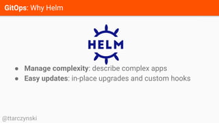 GitOps: Why Helm
@ttarczynski
● Manage complexity: describe complex apps
● Easy updates: in-place upgrades and custom hooks
 