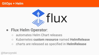 GitOps + Helm
@ttarczynski
● Flux Helm Operator:
○ automates Helm Chart releases
○ Kubernetes custom resource named HelmRelease
○ charts are released as speciﬁed in HelmRelease
 