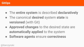 GitOps
@ttarczynski
● The entire system is described declaratively
● The canonical desired system state is
versioned (with Git)
● Approved changes to the desired state are
automatically applied to the system
● Software agents ensure correctness
 