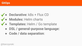 GitOps
@ttarczynski
● Declarative: k8s + Flux CD
● Modules: Helm charts
● Templates: Helm / Go template
● DSL / general-purpose language:
● Code / data separation:
 